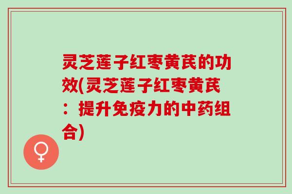 灵芝莲子红枣黄芪的功效(灵芝莲子红枣黄芪：提升免疫力的中药组合)