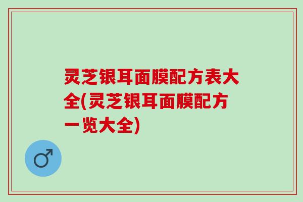 灵芝银耳面膜配方表大全(灵芝银耳面膜配方一览大全)