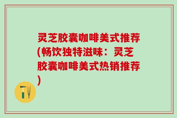 灵芝胶囊咖啡美式推荐(畅饮独特滋味：灵芝胶囊咖啡美式热销推荐)