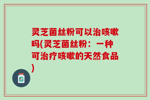 灵芝菌丝粉可以治咳嗽吗(灵芝菌丝粉：一种可治疗咳嗽的天然食品)