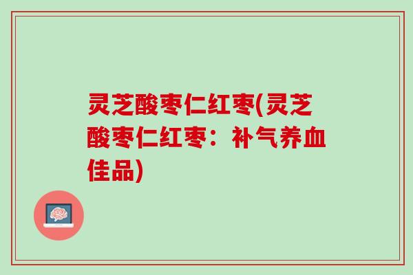 灵芝酸枣仁红枣(灵芝酸枣仁红枣：补气养血佳品)