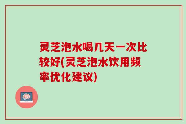 灵芝泡水喝几天一次比较好(灵芝泡水饮用频率优化建议)