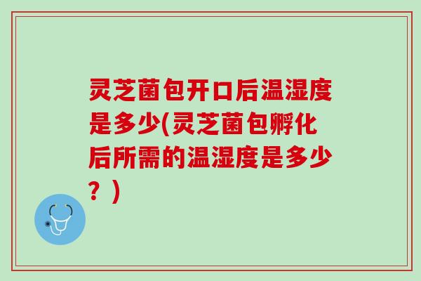 灵芝菌包开口后温湿度是多少(灵芝菌包孵化后所需的温湿度是多少？)