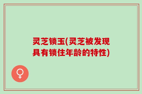 灵芝锁玉(灵芝被发现具有锁住年龄的特性)