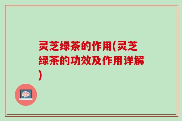 灵芝绿茶的作用(灵芝绿茶的功效及作用详解) 灵芝绿茶的作用(灵芝绿茶的功效及作用详解)