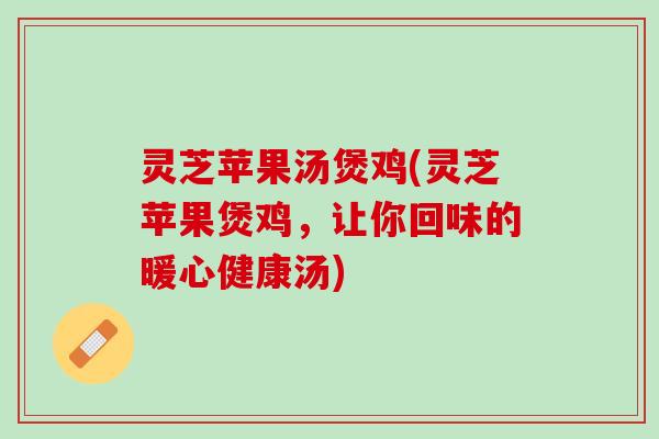 灵芝苹果汤煲鸡(灵芝苹果煲鸡,让你回味的暖心健康汤) 灵芝苹果汤煲鸡(灵芝苹果煲鸡,让你回味的暖心健康汤)