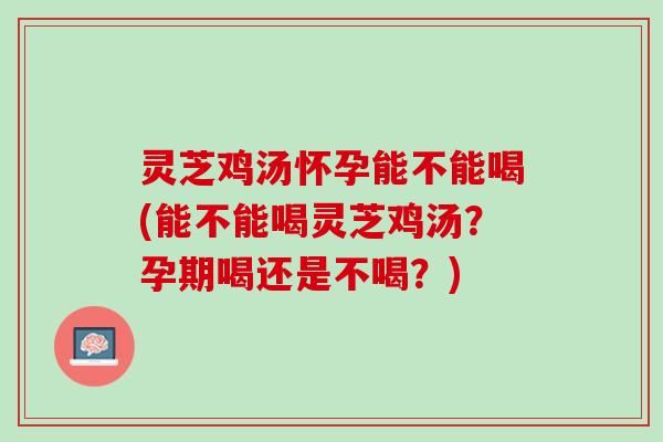 灵芝鸡汤怀孕能不能喝(能不能喝灵芝鸡汤？孕期喝还是不喝？)