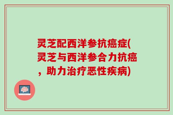 灵芝配西洋参抗症(灵芝与西洋参合力抗，助力恶性)