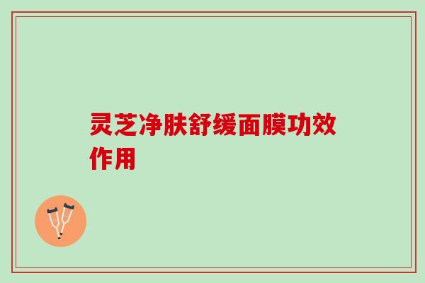 灵芝净肤舒缓面膜功效作用 灵芝净肤舒缓面膜功效作用