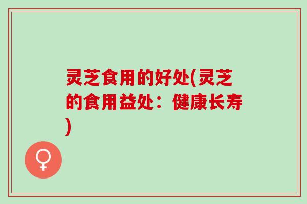 灵芝食用的好处(灵芝的食用益处:健康长寿) 灵芝食用的好处(灵芝的食用益处:健康长寿)