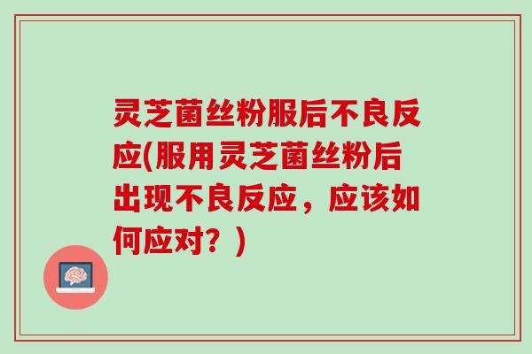 灵芝菌丝粉服后不良反应(服用灵芝菌丝粉后出现不良反应，应该如何应对？)