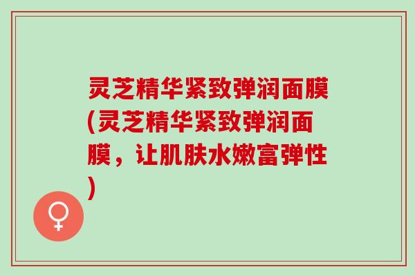 灵芝精华紧致弹润面膜(灵芝精华紧致弹润面膜，让水嫩富弹性)