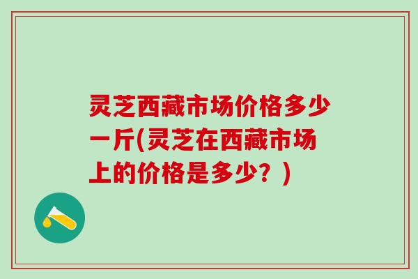 灵芝西藏市场价格多少一斤(灵芝在西藏市场上的价格是多少？)