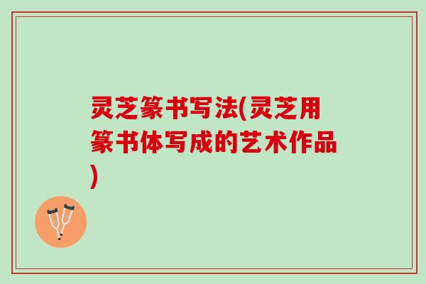 灵芝篆书写法(灵芝用篆书体写成的艺术作品)
