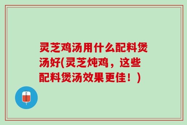 灵芝鸡汤用什么配料煲汤好(灵芝炖鸡，这些配料煲汤效果更佳！)