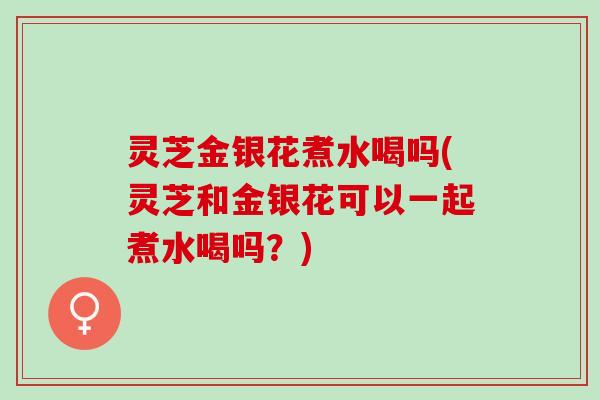 灵芝金银花煮水喝吗(灵芝和金银花可以一起煮水喝吗？)
