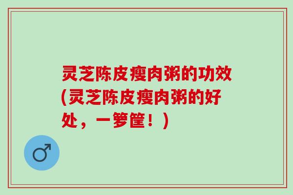 灵芝陈皮瘦肉粥的功效(灵芝陈皮瘦肉粥的好处，一箩筐！)