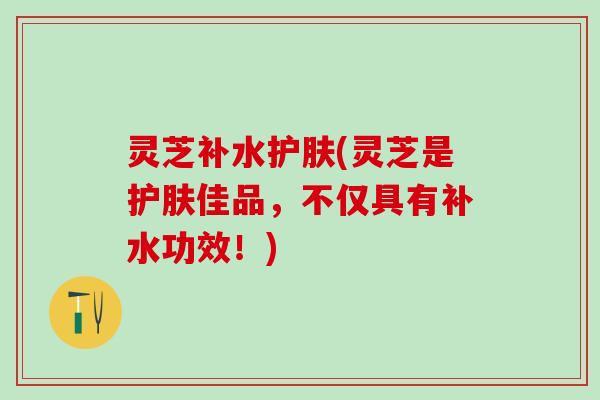 灵芝补水护肤(灵芝是护肤佳品，不仅具有补水功效！)