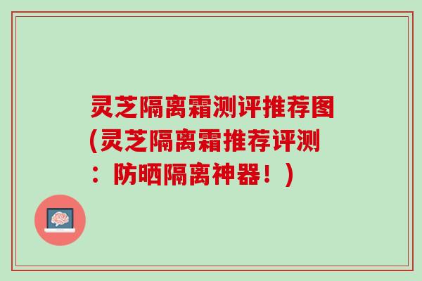 灵芝隔离霜测评推荐图(灵芝隔离霜推荐评测：防晒隔离神器！)