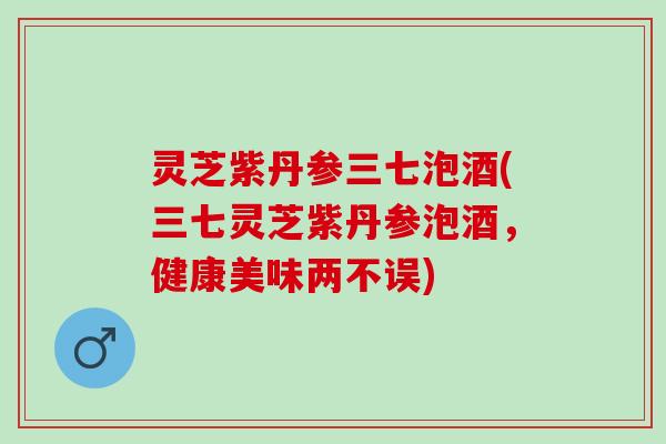 灵芝紫丹参三七泡酒(三七灵芝紫丹参泡酒,健康美味两不误) 灵芝紫丹参三七泡酒(三七灵芝紫丹参泡酒,健康美味两不误)