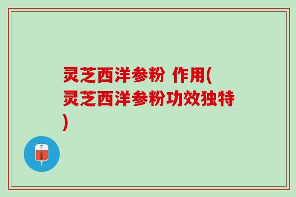 灵芝西洋参粉 作用(灵芝西洋参粉功效独特)
