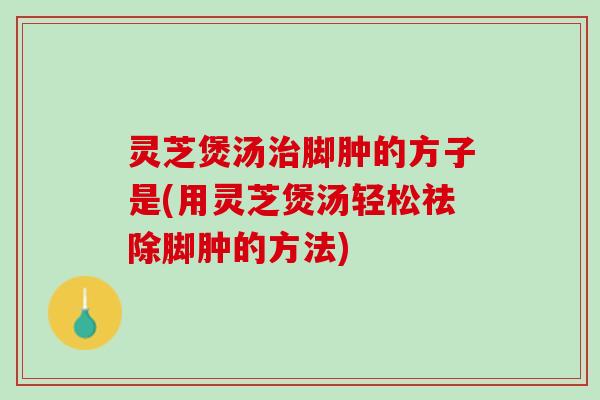 灵芝煲汤治脚肿的方子是(用灵芝煲汤轻松祛除脚肿的方法)