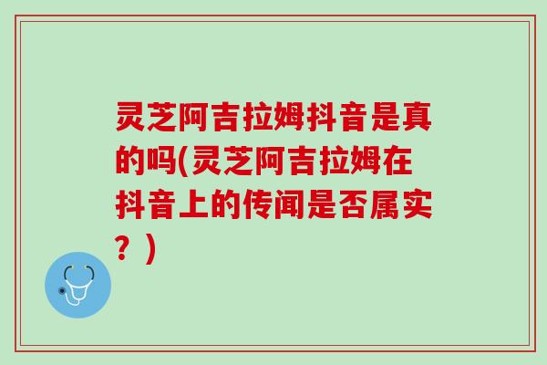 灵芝阿吉拉姆抖音是真的吗(灵芝阿吉拉姆在抖音上的传闻是否属实？)