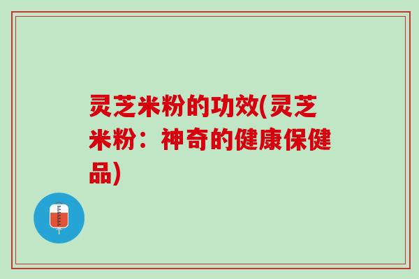 灵芝米粉的功效(灵芝米粉：神奇的健康保健品)
