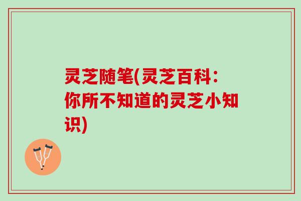 灵芝随笔(灵芝百科：你所不知道的灵芝小知识)