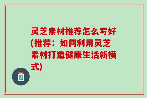 灵芝素材推荐怎么写好(推荐:如何利用灵芝素材打造健康生活新模式) 灵芝素材推荐怎么写好(推荐:如何利用灵芝素材打造健康生活新模式)