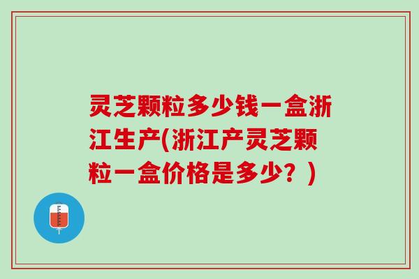 灵芝颗粒多少钱一盒浙江生产(浙江产灵芝颗粒一盒价格是多少?) 灵芝颗粒多少钱一盒浙江生产(浙江产灵芝颗粒一盒价格是多少?)