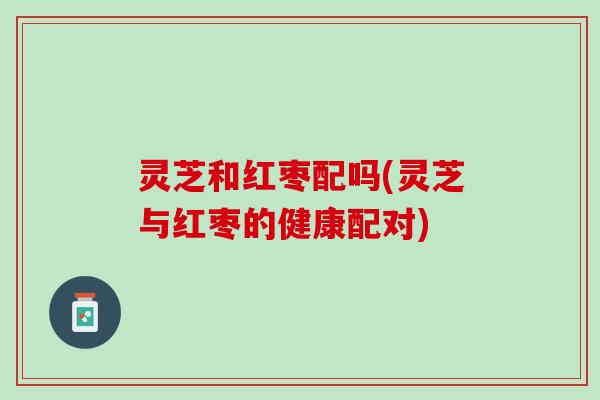 灵芝和红枣配吗(灵芝与红枣的健康配对)