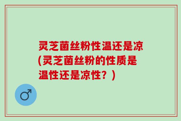 灵芝菌丝粉性温还是凉(灵芝菌丝粉的性质是温性还是凉性？)