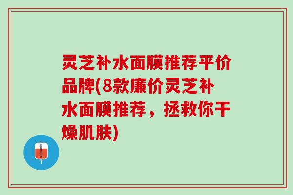 灵芝补水面膜推荐平价品牌(8款廉价灵芝补水面膜推荐,拯救你干燥) 灵芝补水面膜推荐平价品牌(8款廉价灵芝补水面膜推荐,拯救你干燥)