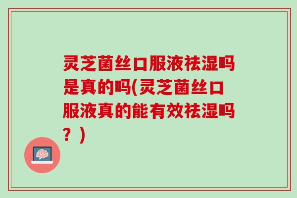 灵芝菌丝口服液祛湿吗是真的吗(灵芝菌丝口服液真的能有效祛湿吗？)