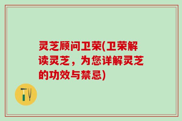 灵芝顾问卫荣(卫荣解读灵芝，为您详解灵芝的功效与禁忌)