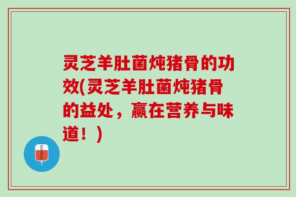 灵芝羊肚菌炖猪骨的功效(灵芝羊肚菌炖猪骨的益处，赢在营养与味道！)
