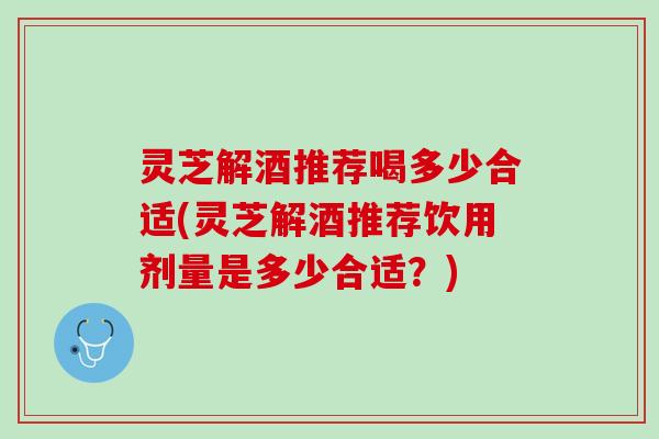 灵芝解酒推荐喝多少合适(灵芝解酒推荐饮用剂量是多少合适？)