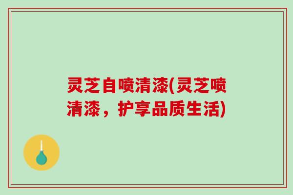 灵芝自喷清漆(灵芝喷清漆，护享品质生活)