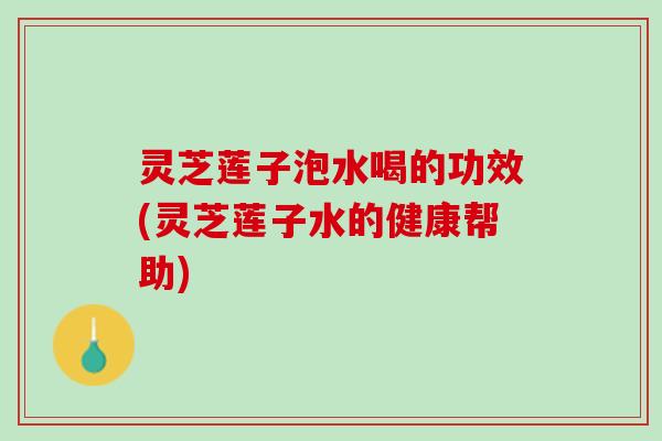 灵芝莲子泡水喝的功效(灵芝莲子水的健康帮助)