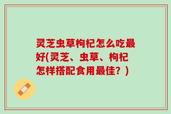 灵芝虫草枸杞怎么吃最好(灵芝、虫草、枸杞怎样搭配食用最佳？)