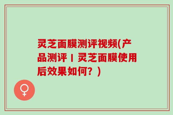 灵芝面膜测评视频(产品测评丨灵芝面膜使用后效果如何？)