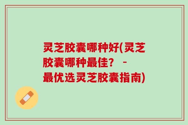 灵芝胶囊哪种好(灵芝胶囊哪种最佳？ - 最优选灵芝胶囊指南)