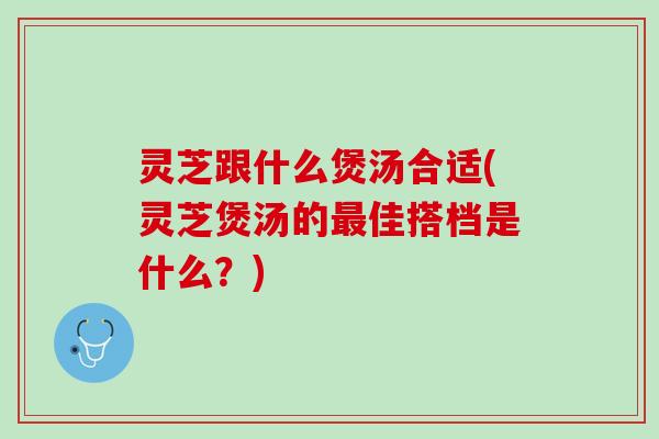 灵芝跟什么煲汤合适(灵芝煲汤的佳搭档是什么？)