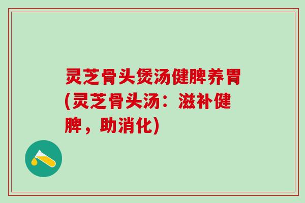 灵芝骨头煲汤健脾养胃(灵芝骨头汤：滋补健脾，助消化)
