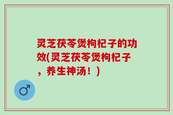 灵芝茯苓煲枸杞子的功效(灵芝茯苓煲枸杞子，养生神汤！)