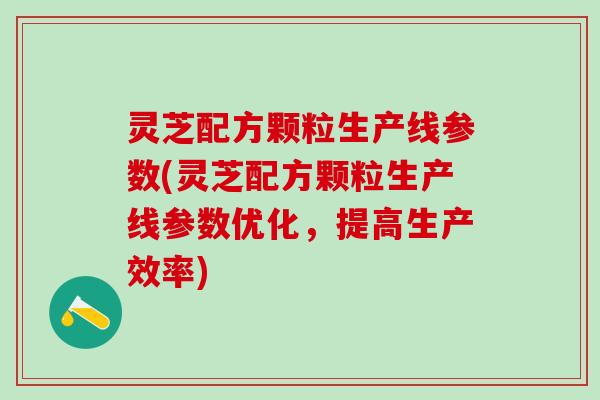 灵芝配方颗粒生产线参数(灵芝配方颗粒生产线参数优化，提高生产效率)