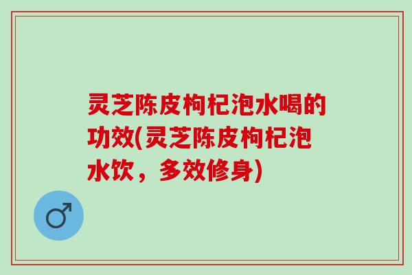 灵芝陈皮枸杞泡水喝的功效(灵芝陈皮枸杞泡水饮，多效修身)