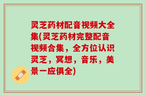 灵芝药材配音视频大全集(灵芝药材完整配音视频合集，全方位认识灵芝，冥想，音乐，美景一应俱全)