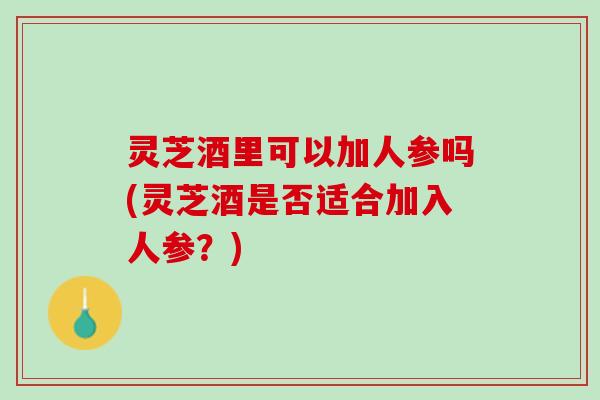 灵芝酒里可以加人参吗(灵芝酒是否适合加入人参?) 灵芝酒里可以加人参吗(灵芝酒是否适合加入人参?)